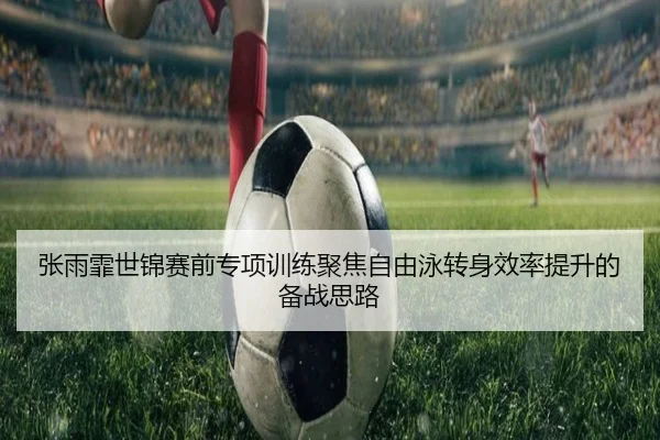 张雨霏世锦赛前专项训练聚焦自由泳转身效率提升的备战思路