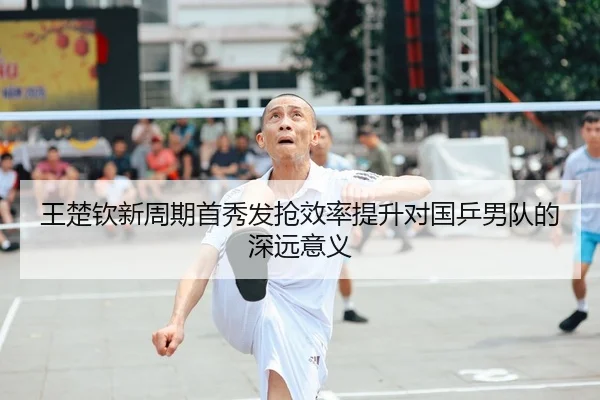 王楚钦新周期首秀发抢效率提升对国乒男队的深远意义